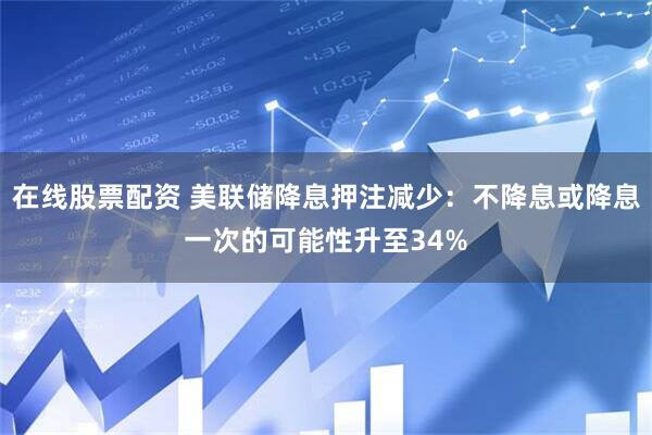 在线股票配资 美联储降息押注减少：不降息或降息一次的可能性升至34%
