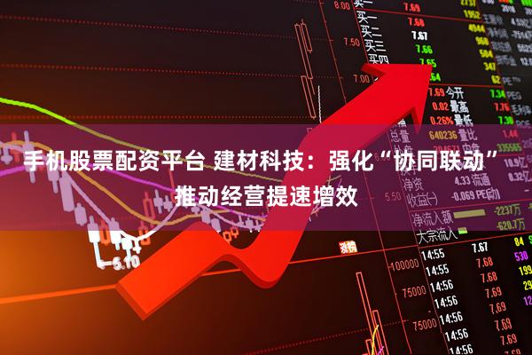 手机股票配资平台 建材科技：强化“协同联动” 推动经营提速增效
