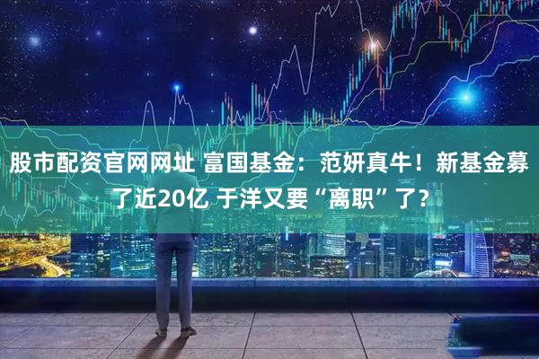 股市配资官网网址 富国基金：范妍真牛！新基金募了近20亿 于洋又要“离职”了？