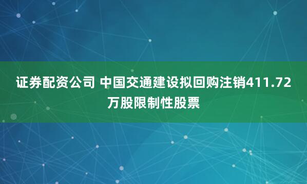 证券配资公司 中国交通建设拟回购注销411.72万股限制性股票