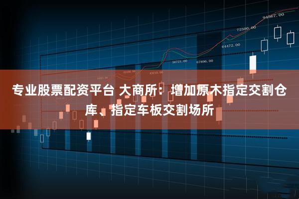 专业股票配资平台 大商所：增加原木指定交割仓库、指定车板交割场所
