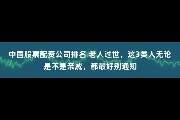 中国股票配资公司排名 老人过世，这3类人无论是不是亲戚，都最好别通知