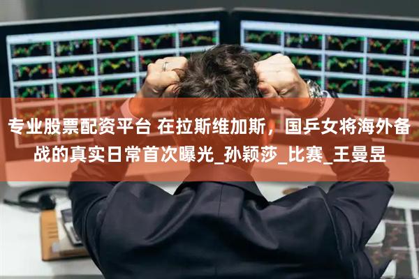 专业股票配资平台 在拉斯维加斯，国乒女将海外备战的真实日常首次曝光_孙颖莎_比赛_王曼昱