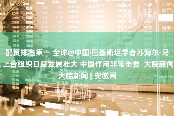 配资排名第一 全球@中国|巴基斯坦学者苏海尔·马哈茂德：上合组织日益发展壮大 中国作用非常重要_大皖新闻 | 安徽网