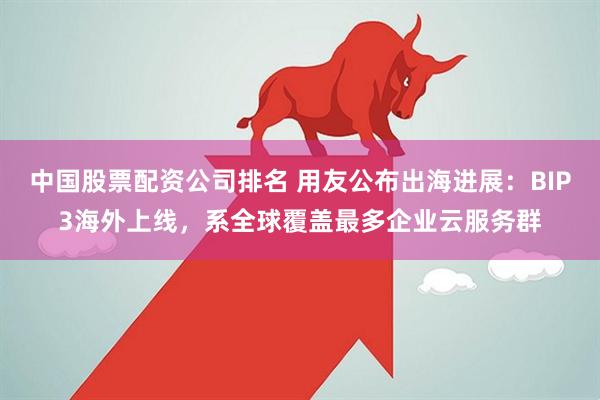 中国股票配资公司排名 用友公布出海进展：BIP3海外上线，系全球覆盖最多企业云服务群