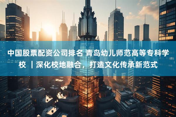 中国股票配资公司排名 青岛幼儿师范高等专科学校 ｜深化校地融合，打造文化传承新范式