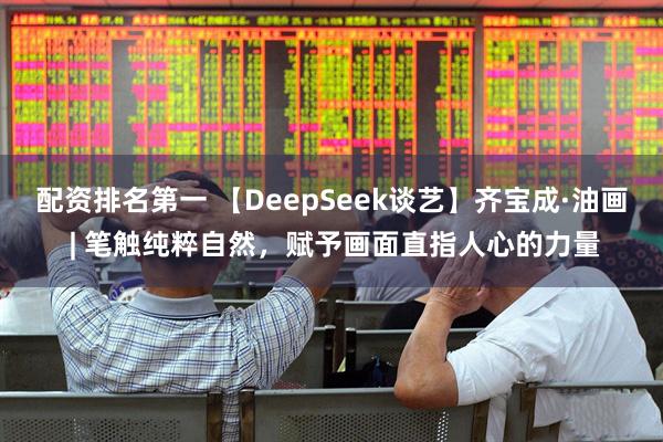 配资排名第一 【DeepSeek谈艺】齐宝成·油画 | 笔触纯粹自然，赋予画面直指人心的力量