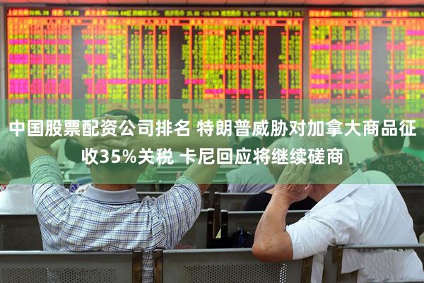 中国股票配资公司排名 特朗普威胁对加拿大商品征收35%关税 卡尼回应将继续磋商