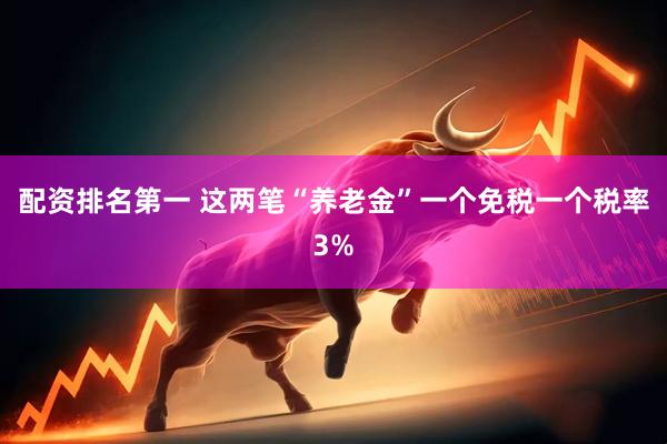 配资排名第一 这两笔“养老金”一个免税一个税率3%