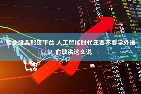 专业股票配资平台 人工智能时代还要不要学外语？俞敏洪这么说