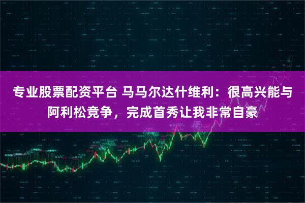 专业股票配资平台 马马尔达什维利：很高兴能与阿利松竞争，完成首秀让我非常自豪