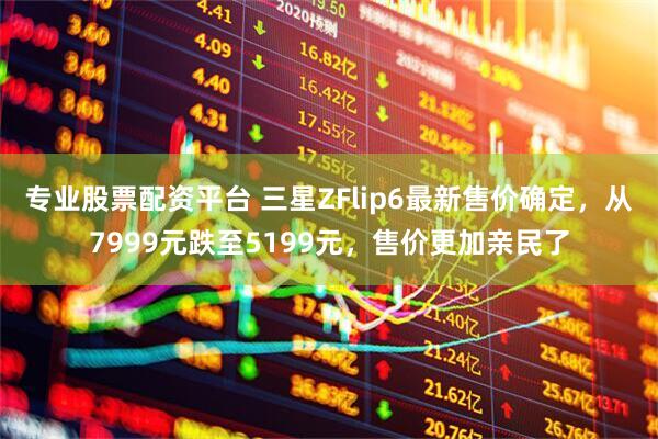 专业股票配资平台 三星ZFlip6最新售价确定，从7999元跌至5199元，售价更加亲民了