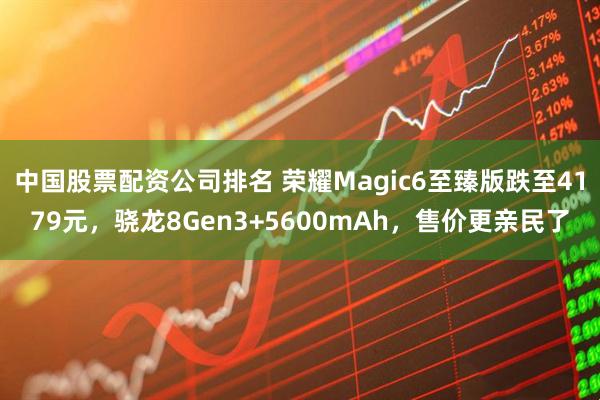中国股票配资公司排名 荣耀Magic6至臻版跌至4179元，骁龙8Gen3+5600mAh，售价更亲民了