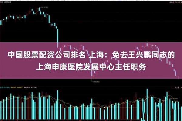 中国股票配资公司排名 上海：免去王兴鹏同志的上海申康医院发展中心主任职务