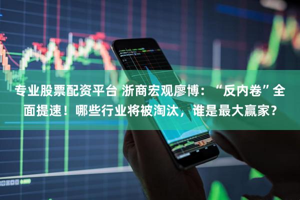 专业股票配资平台 浙商宏观廖博：“反内卷”全面提速！哪些行业将被淘汰，谁是最大赢家？