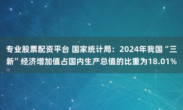 专业股票配资平台 国家统计局：2024年我国“三新”经济增加值占国内生产总值的比重为18.01%
