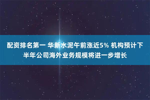 配资排名第一 华新水泥午前涨近5% 机构预计下半年公司海外业务规模将进一步增长
