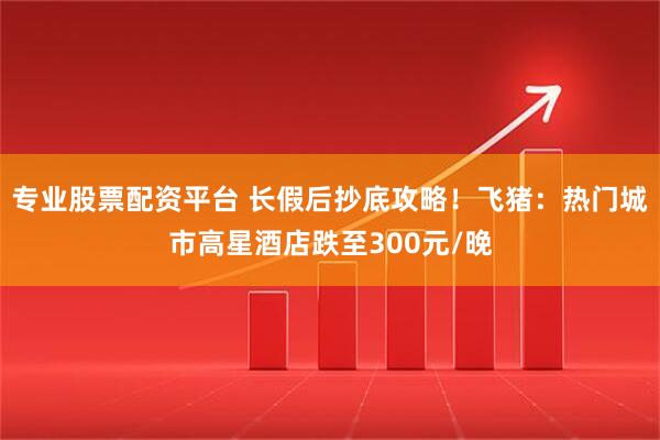 专业股票配资平台 长假后抄底攻略！飞猪：热门城市高星酒店跌至300元/晚