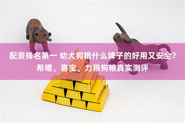 配资排名第一 幼犬狗粮什么牌子的好用又安全？希喂、喜宝、力狼狗粮真实测评