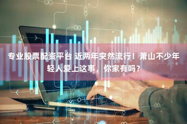 专业股票配资平台 近两年突然流行！萧山不少年轻人爱上这事，你家有吗？