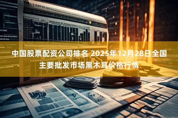 中国股票配资公司排名 2025年12月28日全国主要批发市场黑木耳价格行情